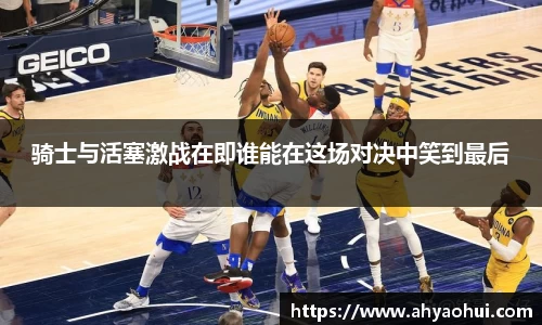 骑士与活塞激战在即谁能在这场对决中笑到最后